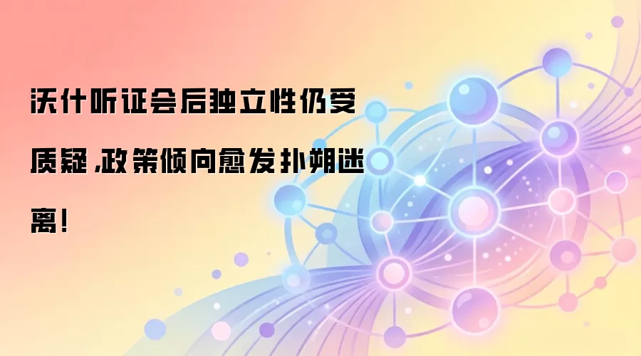 沃什听证会后独立性仍受质疑，政策倾向愈发扑朔迷离！