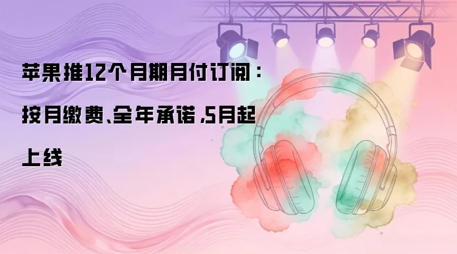 苹果推12个月期月付订阅：按月缴费、全年承诺，5月起上线