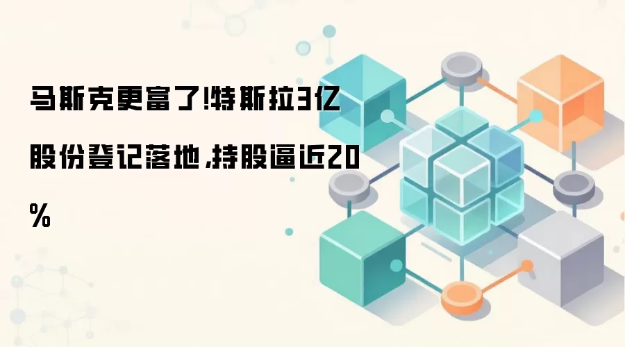 马斯克更富了！特斯拉3亿股份登记落地，持股逼近20%