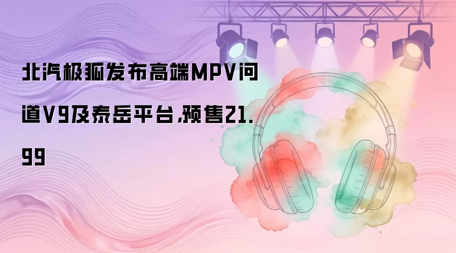 北汽极狐发布高端MPV问道V9及泰岳平台，预售21.99