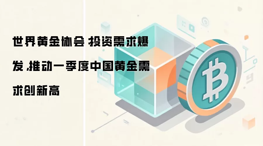 世界黄金协会：投资需求爆发，推动一季度中国黄金需求创新高