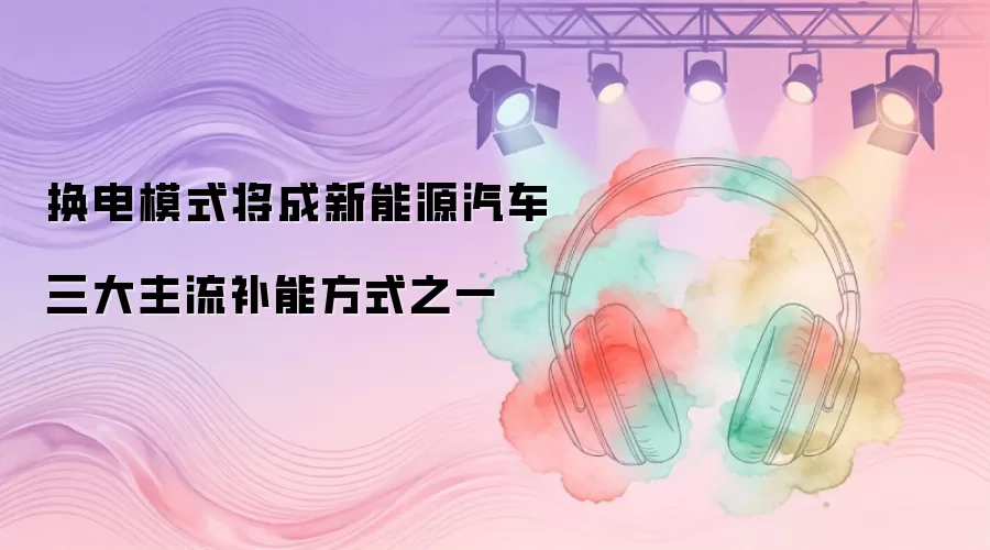 换电模式将成新能源汽车三大主流补能方式之一