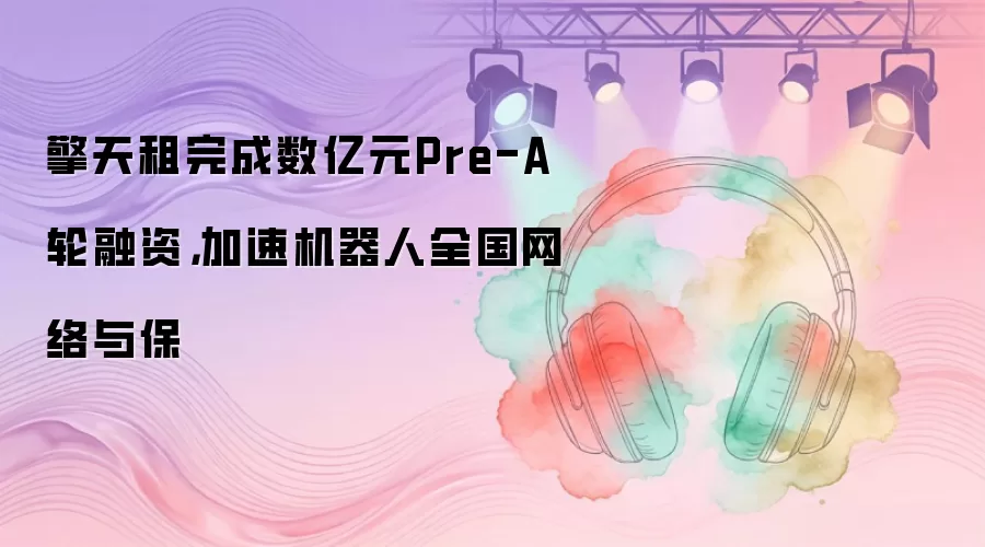 擎天租完成数亿元Pre-A轮融资，加速机器人全国网络与保