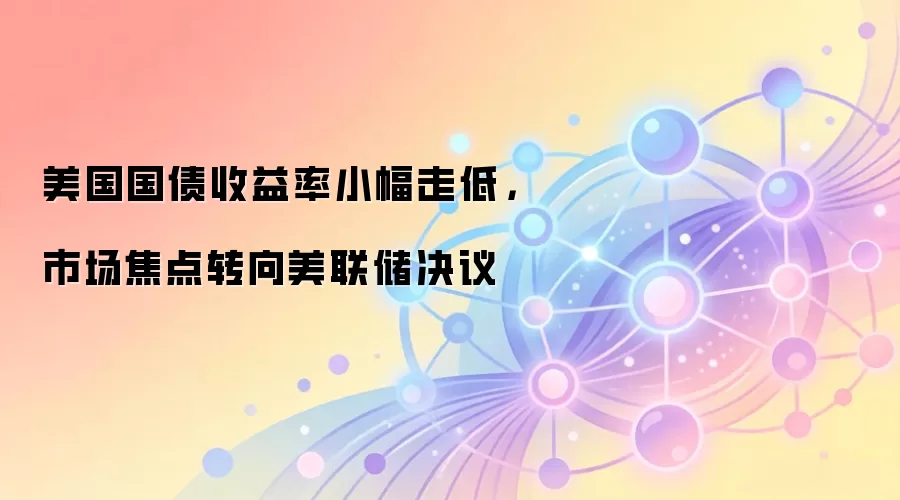 美国国债收益率小幅走低，市场焦点转向美联储决议