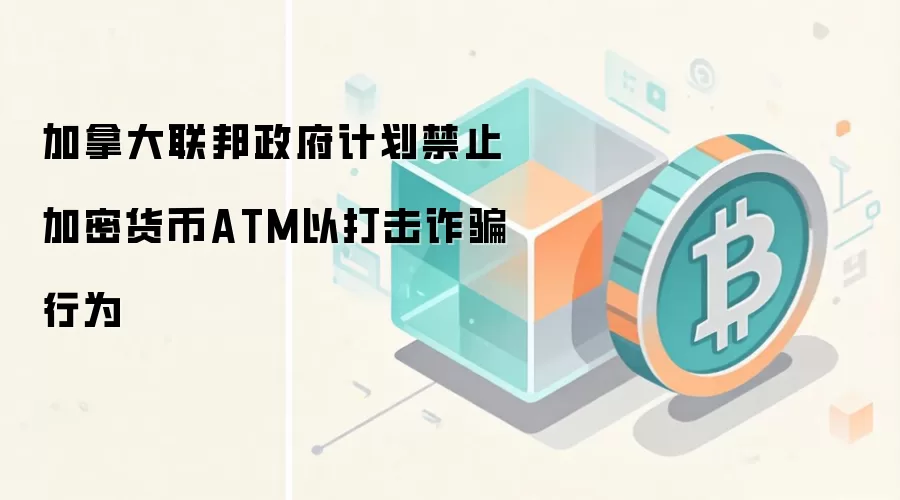 加拿大联邦政府计划禁止加密货币ATM以打击反诈行为