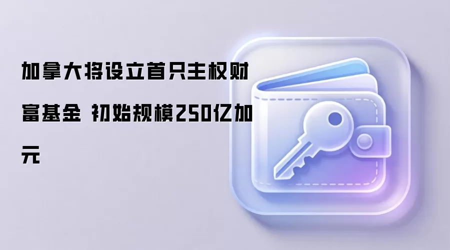 加拿大将设立首只主权财富基金 初始规模250亿加元