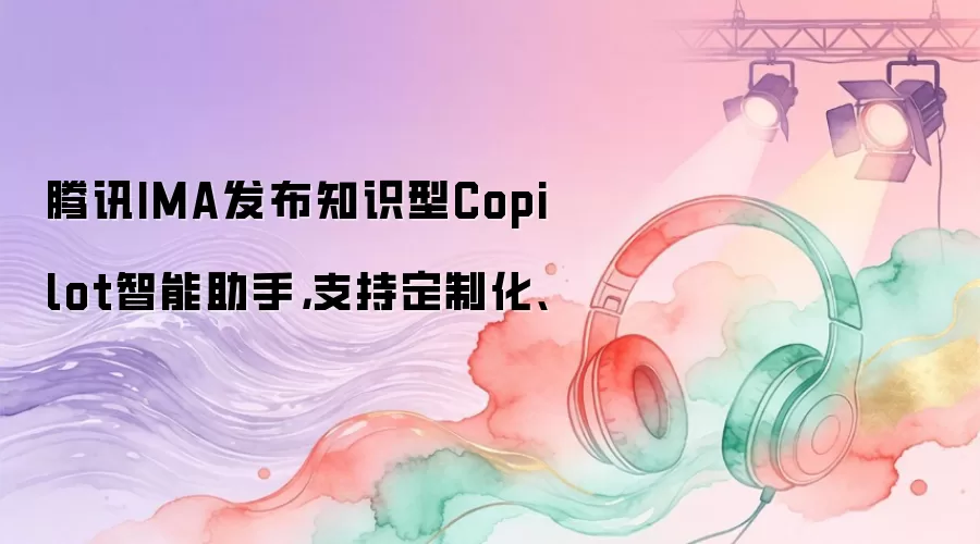 腾讯IMA发布知识型Copilot智能助手，支持定制化、