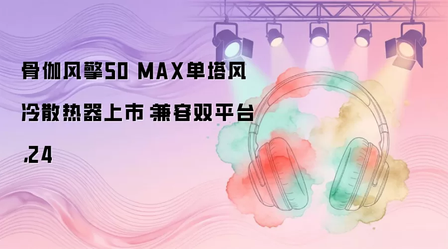 骨伽风擎50 MAX单塔风冷散热器上市：兼容双平台，24