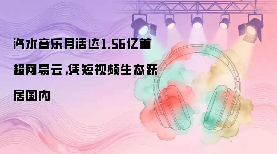 汽水音乐月活达1.56亿首超网易云，凭短视频生态跃居国内