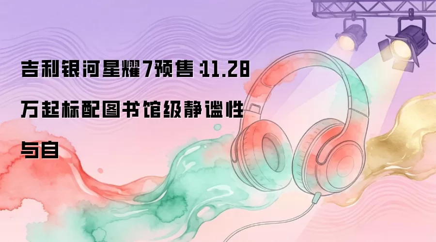 吉利银河星耀7预售：11.28万起标配图书馆级静谧性与自