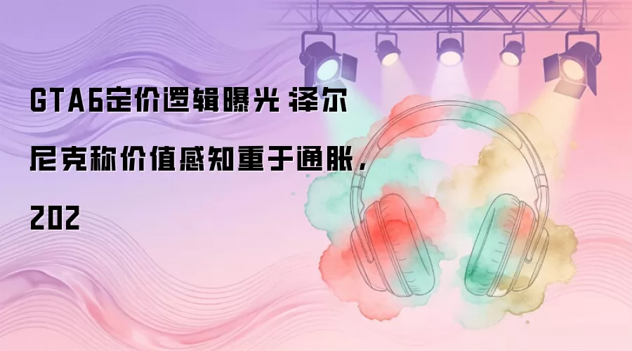 GTA6定价逻辑曝光：泽尔尼克称价值感知重于通胀，202