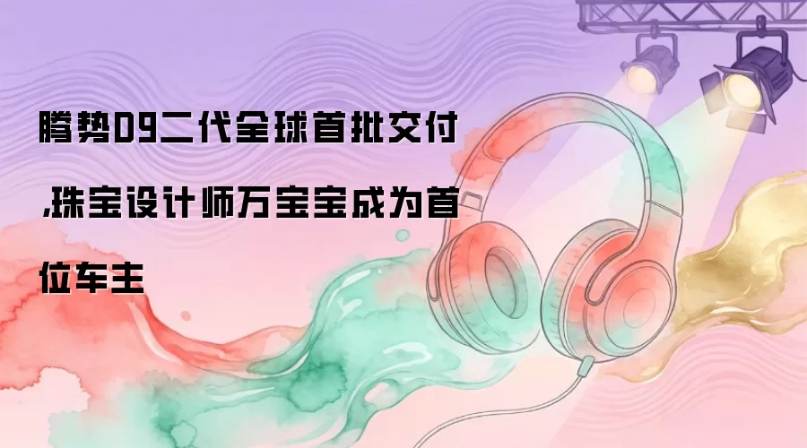 腾势D9二代全球首批交付，珠宝设计师万宝宝成为首位车主