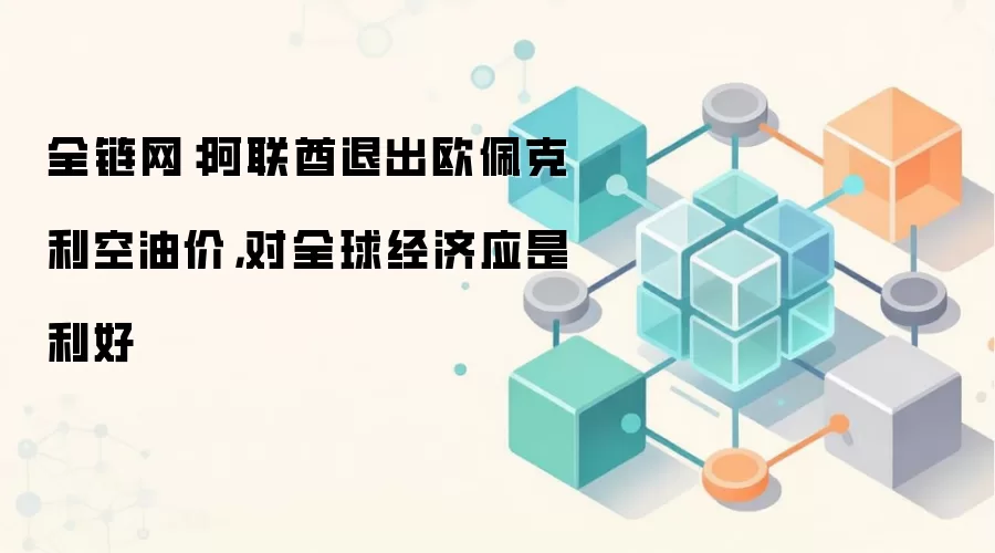 全链网：阿联酋退出欧佩克利空油价，对全球经济应是利好