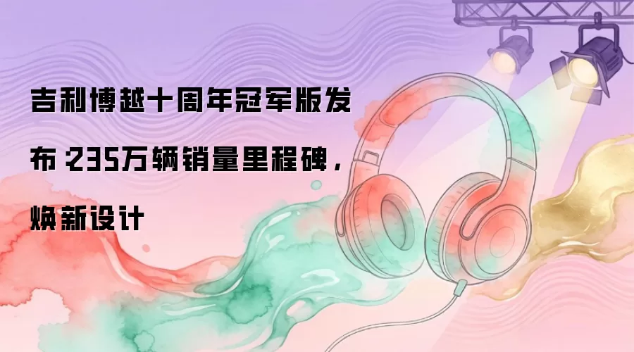 吉利博越十周年冠军版发布：235万辆销量里程碑，焕新设计