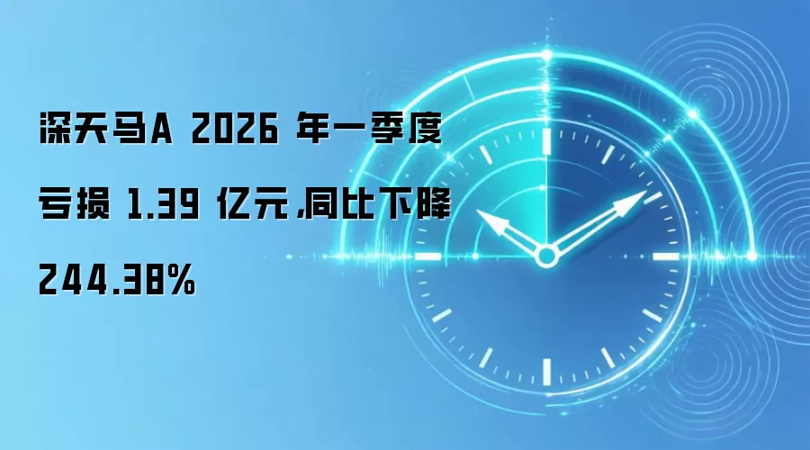 深天马A 2026 年一季度亏损 1.39 亿元，同比下降 244.38%