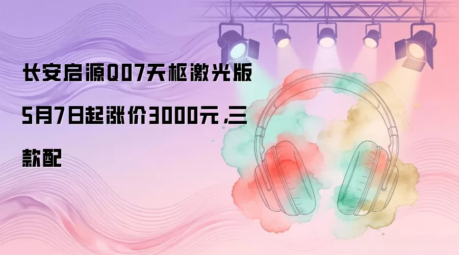 长安启源Q07天枢激光版5月7日起涨价3000元，三款配