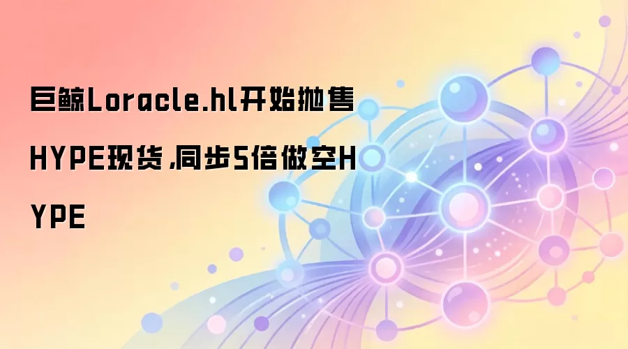 巨鲸Loracle.hl开始抛售HYPE现货，同步5倍做空HYPE