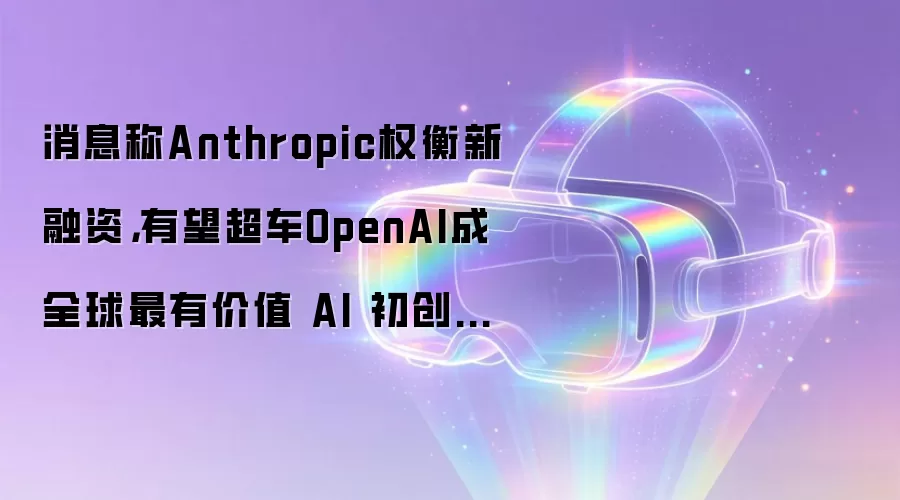 消息称Anthropic权衡新融资，有望超车OpenAI成全球最有价值 AI 初创企业
