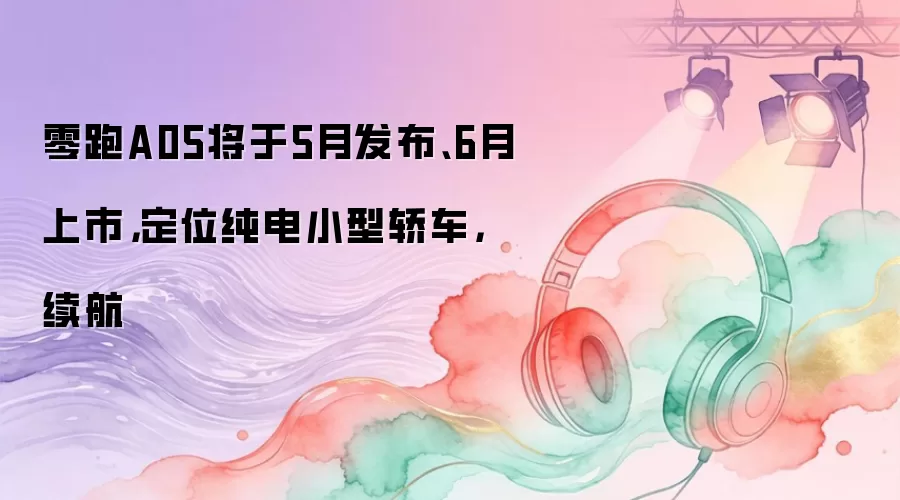 零跑A05将于5月发布、6月上市，定位纯电小型轿车，续航