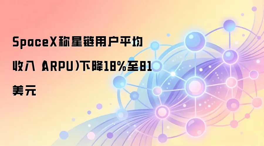 SpaceX称星链用户平均收入（ARPU）下降18%至81美元