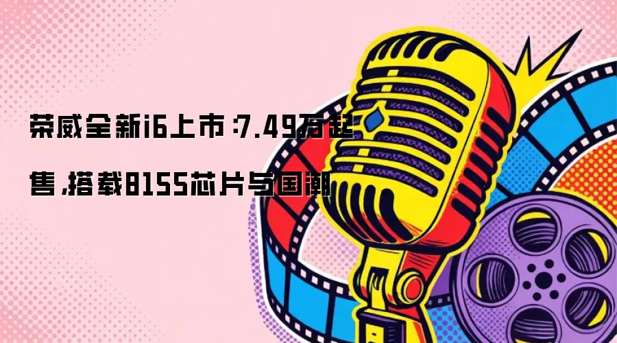 荣威全新i6上市：7.49万起售，搭载8155芯片与国潮