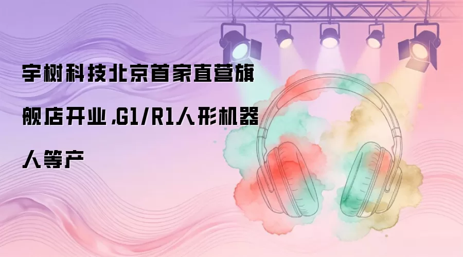 宇树科技北京首家直营旗舰店开业，G1/R1人形机器人等产