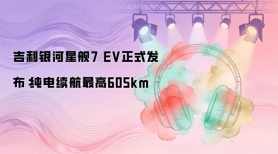 吉利银河星舰7 EV正式发布：纯电续航最高605km