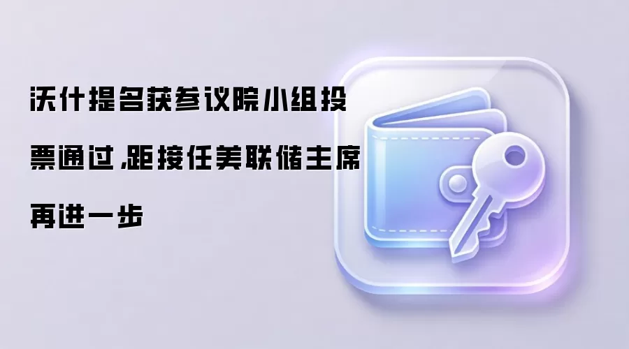 沃什提名获参议院小组投票通过，距接任美联储主席再进一步