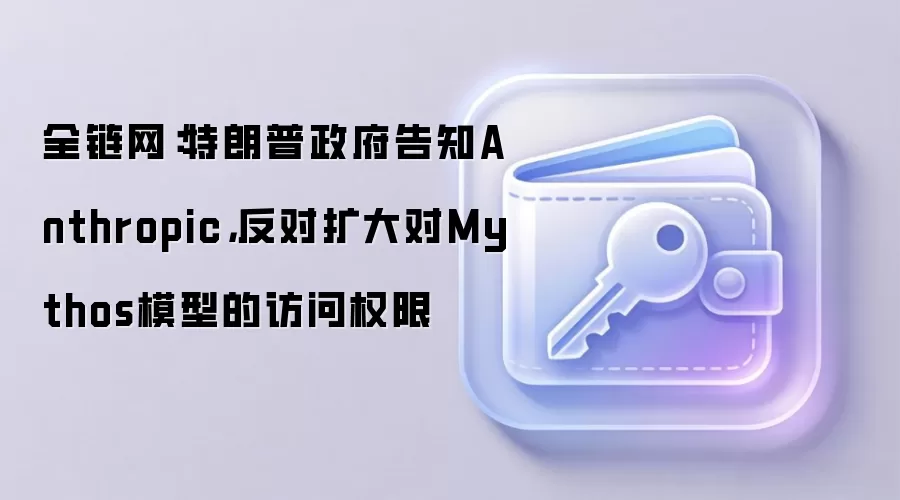 全链网：特朗普政府告知Anthropic，反对扩大对Mythos模型的访问权限