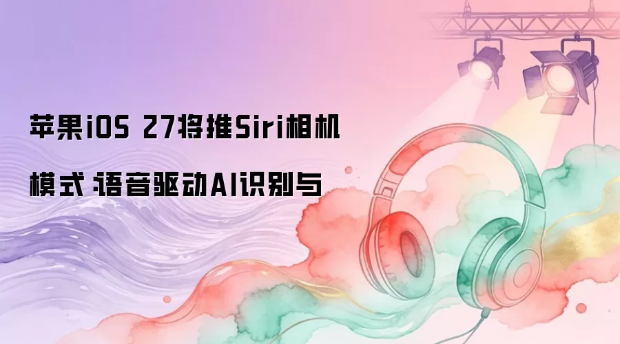 苹果iOS 27将推Siri相机模式：语音驱动AI识别与