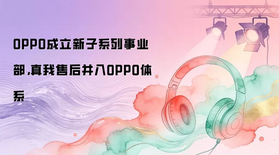 OPPO成立新子系列事业部，真我售后并入OPPO体系