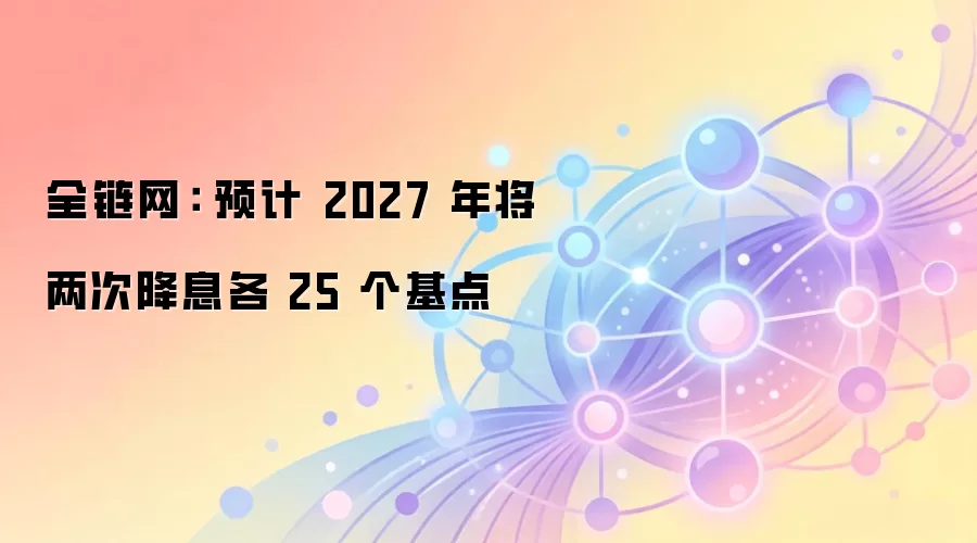 全链网： 预计 2027 年将两次降息各 25 个基点