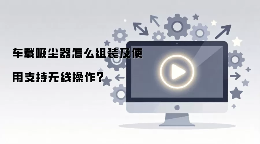 车载吸尘器怎么组装及使用支持无线操作？