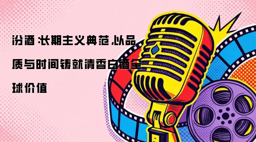 汾酒：长期主义典范，以品质与时间铸就清香白酒全球价值