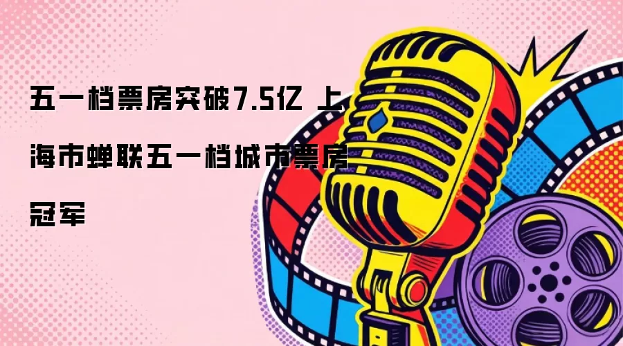 五一档票房突破7.5亿 上海市蝉联五一档城市票房冠军