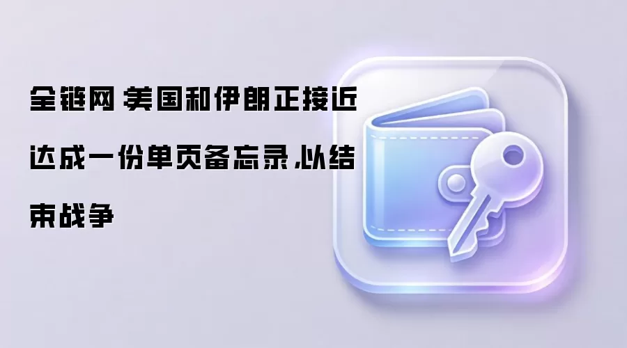 全链网：美国和伊朗正接近达成一份单页备忘录，以结束战争