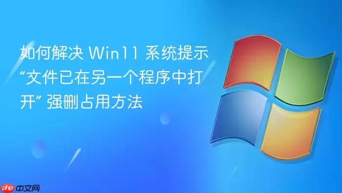 如何解决 Win11 系统提示“文件已在另一个程序中打开” 强删占用方法