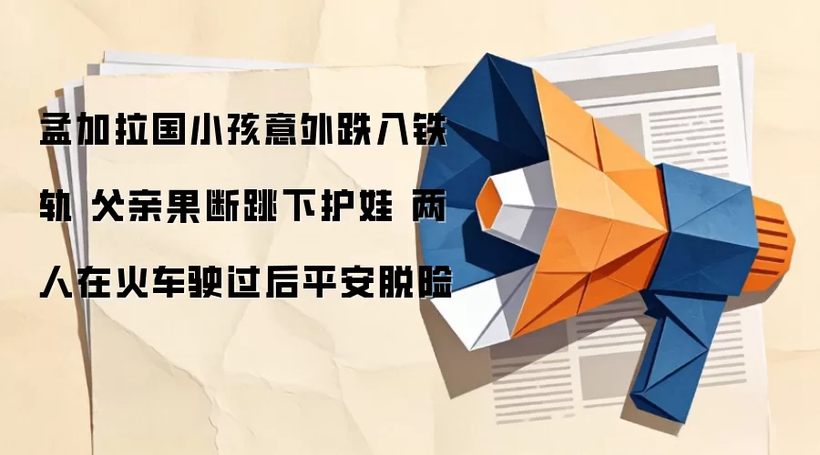 孟加拉国小孩意外跌入铁轨 父亲果断跳下护娃 两人在火车驶过后平安脱险