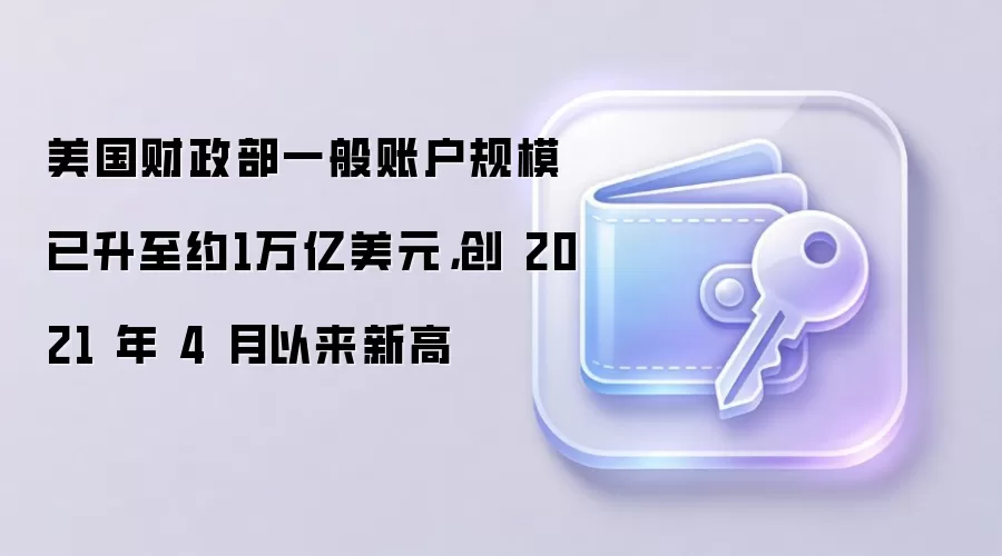 美国财政部一般账户规模已升至约1万亿美元，创 2021 年 4 月以来新高