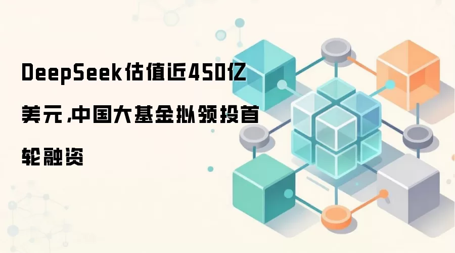 DeepSeek估值近450亿美元，中国大基金拟领投首轮融资