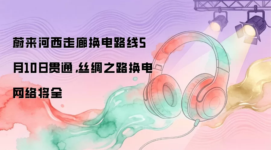 蔚来河西走廊换电路线5月10日贯通，丝绸之路换电网络将全
