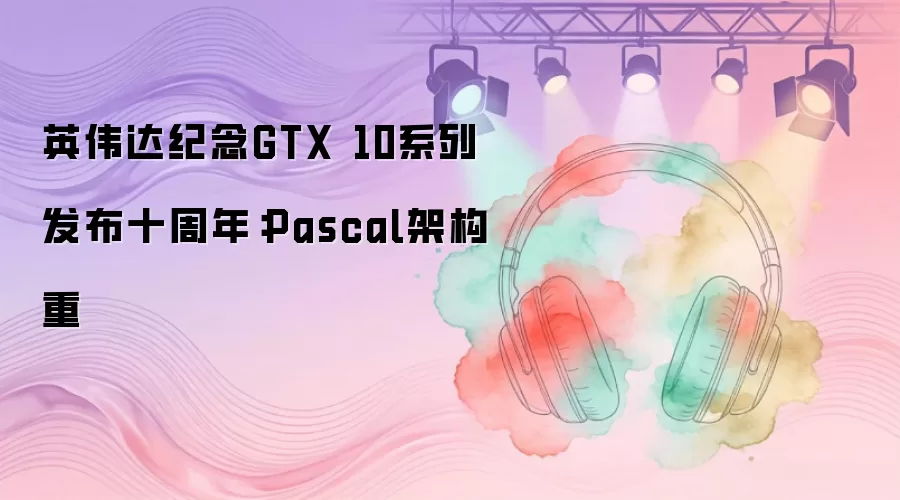 英伟达纪念GTX 10系列发布十周年：Pascal架构重
