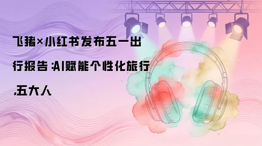 飞猪×小红书发布五一出行报告：AI赋能个性化旅行，五大人