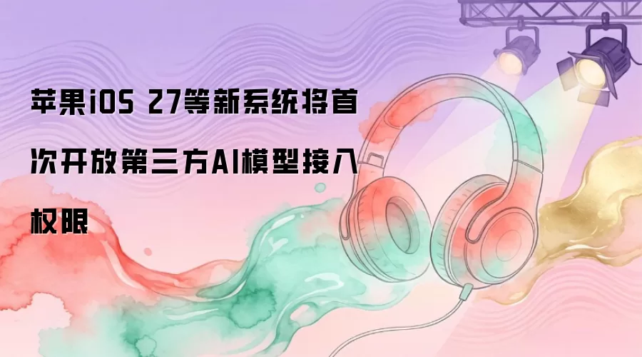 苹果iOS 27等新系统将首次开放第三方AI模型接入权限