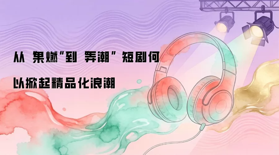 从“果燃”到“弄潮” 短剧何以掀起精品化浪潮