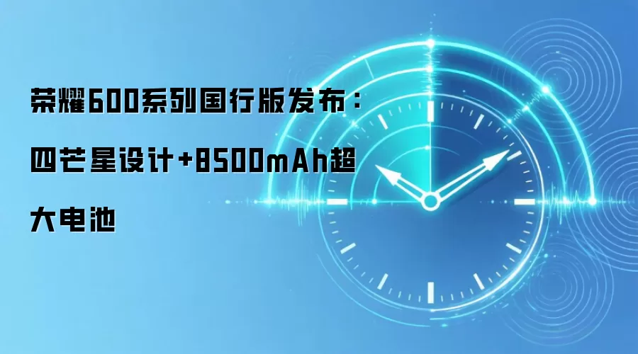 荣耀600系列国行版发布：四芒星设计+8500mAh超大电池