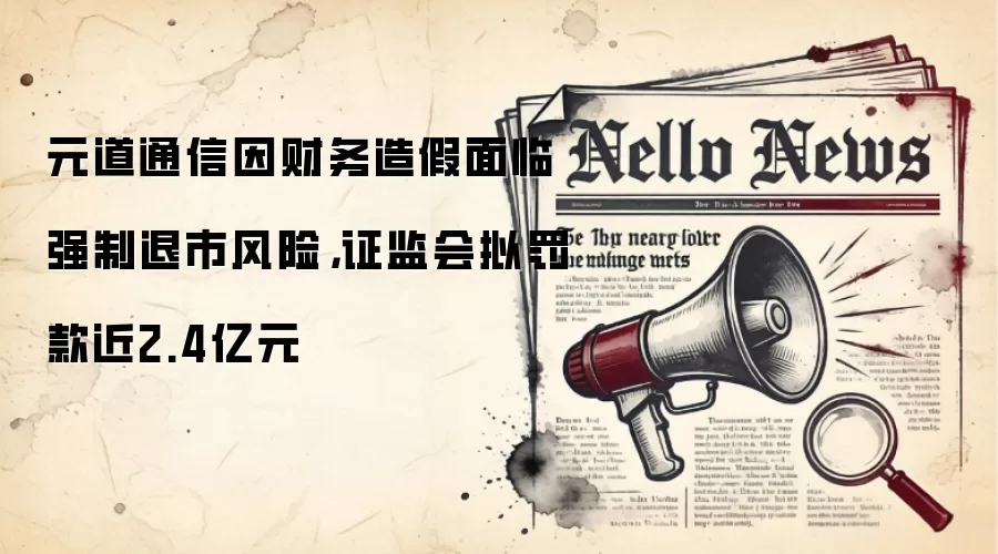 元道通信因财务造假面临强制退市风险，证监会拟罚款近2.4亿元