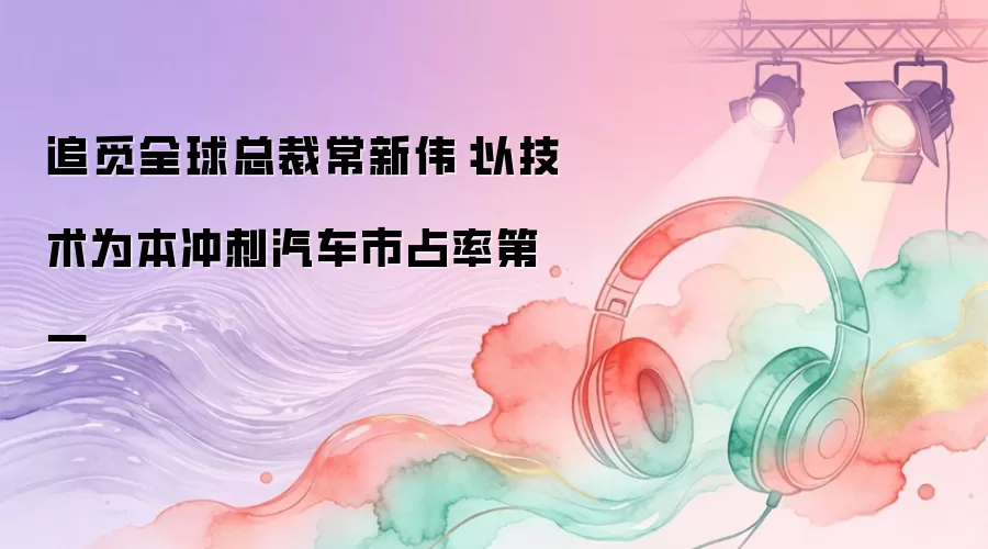 追觅全球总裁常新伟：以技术为本冲刺汽车市占率第一