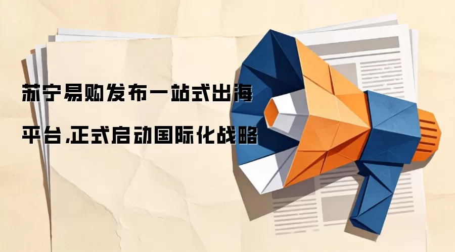 苏宁易购发布一站式出海平台，正式启动国际化战略