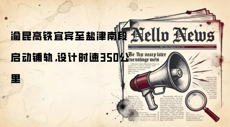 渝昆高铁宜宾至盐津南段启动铺轨，设计时速350公里